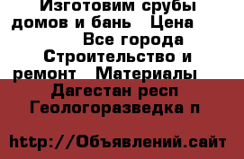  Изготовим срубы домов и бань › Цена ­ 1 000 - Все города Строительство и ремонт » Материалы   . Дагестан респ.,Геологоразведка п.